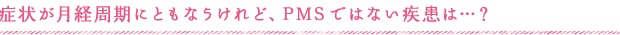 症状が月経周期にともなうけれど、PMSではない疾患は…？