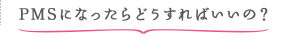 PMSになったらどうすればいいの？
