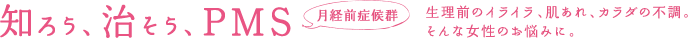 知ろう、治そう、PMS 月経前症候群 生理前のイライラ、肌あれ、体の不調、そんな女性のお悩みに。