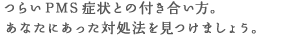 つらいPMS症状とのつき合い方。 あなたにあった対処法を見つけましょう。
