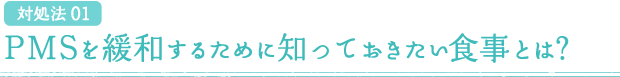 対処法 01 PMSを緩和するために知っておきたい食事とは？