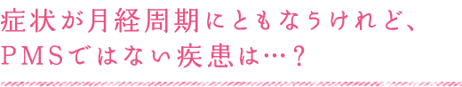 症状が月経周期にともなうけれど、 PMSではない疾患は…？