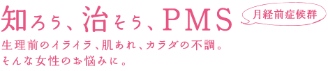 知ろう、治そう、PMS 月経前症候群 生理前のイライラ、肌あれ、体の不調、そんな女性のお悩みに。