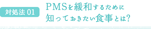 対処法 01 PMSを緩和するために知っておきたい食事とは？